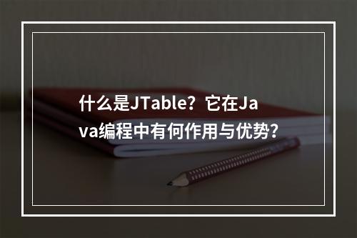 什么是JTable?它在Java编程中有何作用与优势?