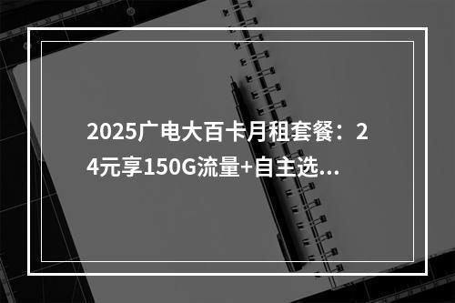 2025广电大百卡月租套餐：24元享150G流量+自主选号