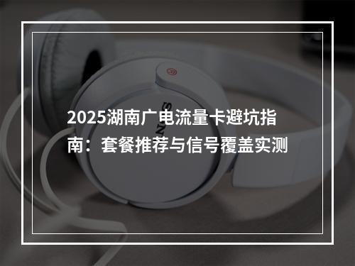 2025湖南广电流量卡避坑指南：套餐推荐与信号覆盖实测