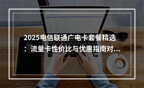 2025电信联通广电卡套餐精选：流量卡性价比与优惠指南对比