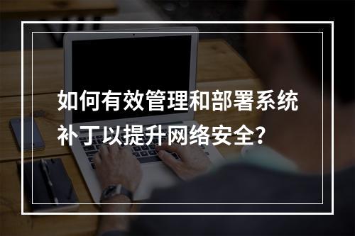 如何有效管理和部署系统补丁以提升网络安全?
