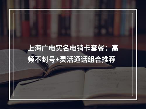 上海广电实名电销卡套餐：高频不封号+灵活通话组合推荐