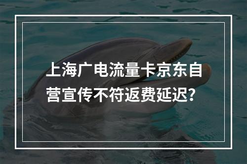 上海广电流量卡京东自营宣传不符返费延迟？