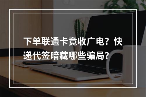 下单联通卡竟收广电？快递代签暗藏哪些骗局？