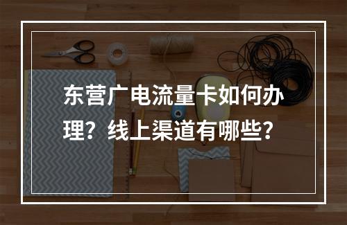 东营广电流量卡如何办理？线上渠道有哪些？