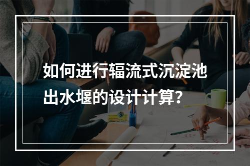 如何进行辐流式沉淀池出水堰的设计计算?