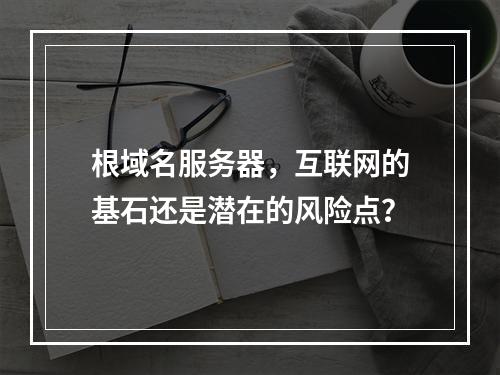 根域名服务器,互联网的基石还是潜在的风险点?