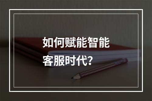 如何赋能智能客服时代?