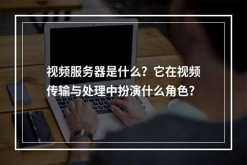 视频服务器是什么?它在视频传输与处理中扮演什么角色?