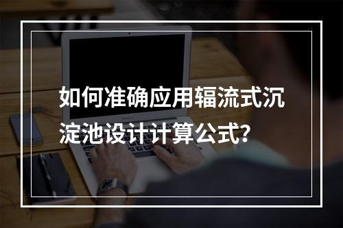 如何准确应用辐流式沉淀池设计计算公式?