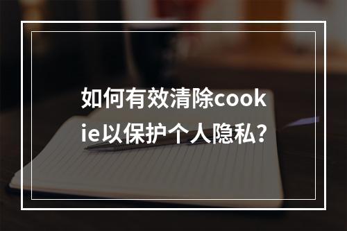 如何有效清除cookie以保护个人隐私?