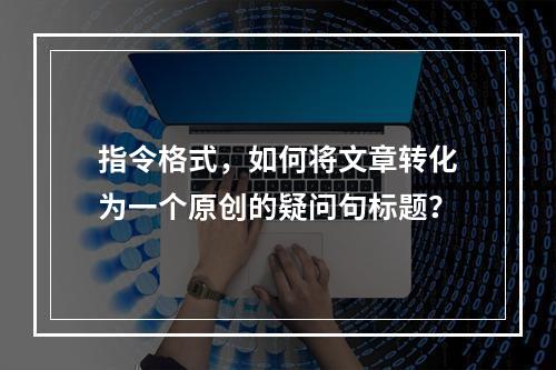 指令格式,如何将文章转化为一个原创的疑问句标题?