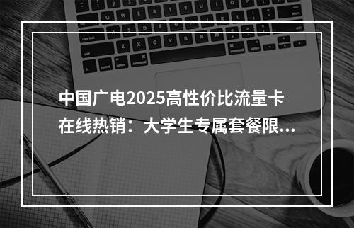 中国广电2025高性价比流量卡在线热销：大学生专属套餐限时优惠