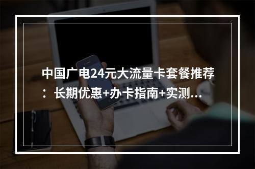 中国广电24元大流量卡套餐推荐：长期优惠+办卡指南+实测解析