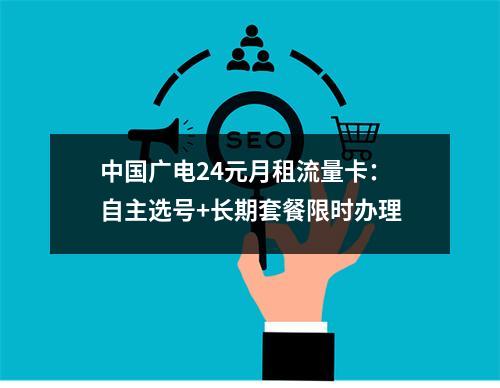 中国广电24元月租流量卡：自主选号+长期套餐限时办理