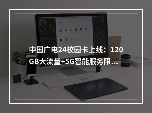 中国广电24校园卡上线：120GB大流量+5G智能服务限时钜惠
