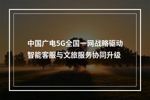 中国广电5G全国一网战略驱动智能客服与文旅服务协同升级