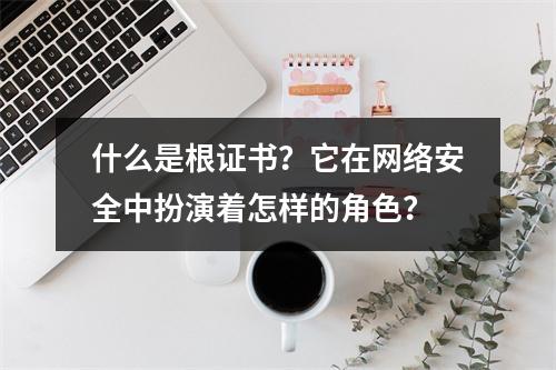 什么是根证书?它在网络安全中扮演着怎样的角色?