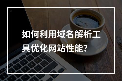 如何利用域名解析工具优化网站性能?