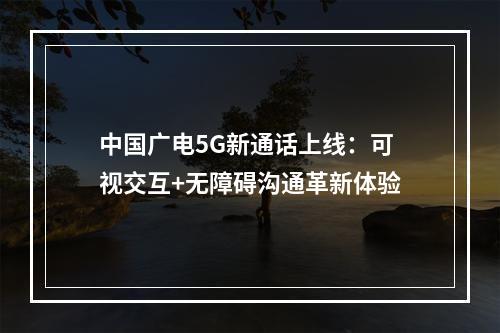 中国广电5G新通话上线：可视交互+无障碍沟通革新体验