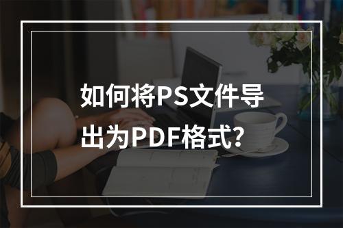 如何将PS文件导出为PDF格式?