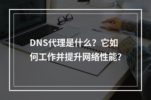 DNS代理是什么?它如何工作并提升网络性能?