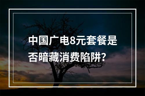 中国广电8元套餐是否暗藏消费陷阱？