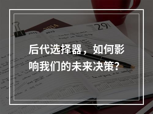 后代选择器,如何影响我们的未来决策?