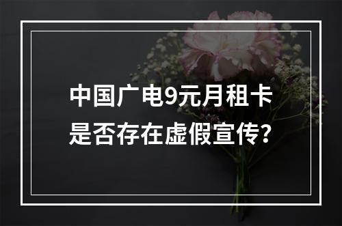 中国广电9元月租卡是否存在虚假宣传？