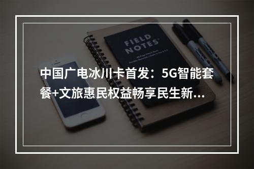 中国广电冰川卡首发：5G智能套餐+文旅惠民权益畅享民生新体验