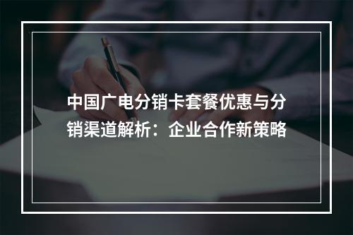 中国广电分销卡套餐优惠与分销渠道解析：企业合作新策略