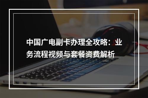 中国广电副卡办理全攻略：业务流程视频与套餐资费解析