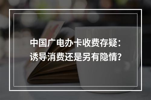 中国广电办卡收费存疑：诱导消费还是另有隐情？
