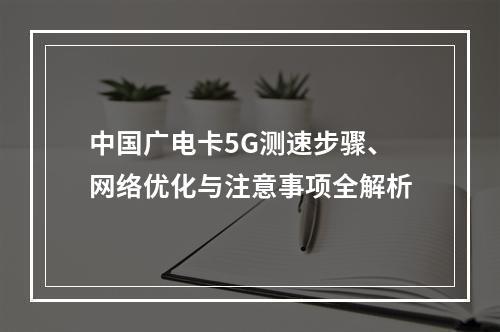 中国广电卡5G测速步骤、网络优化与注意事项全解析