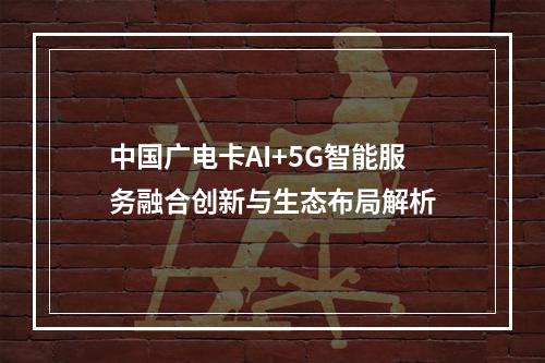 中国广电卡AI+5G智能服务融合创新与生态布局解析