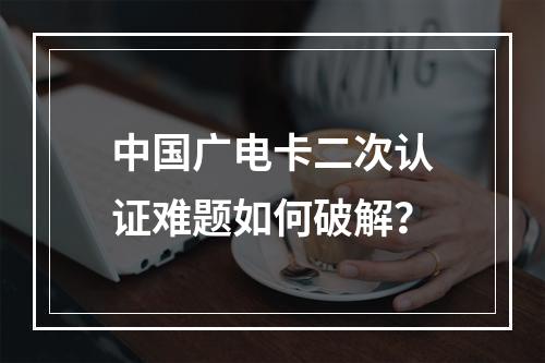 中国广电卡二次认证难题如何破解？