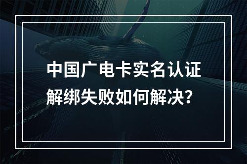 中国广电卡实名认证解绑失败如何解决？