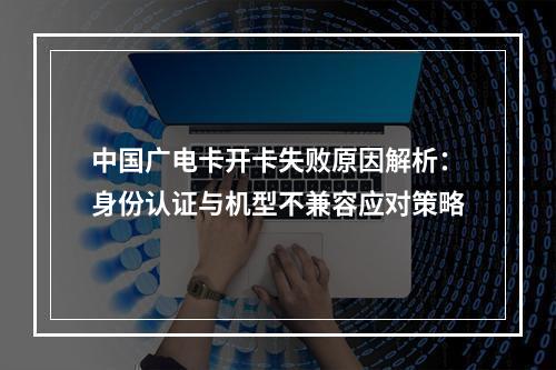 中国广电卡开卡失败原因解析：身份认证与机型不兼容应对策略