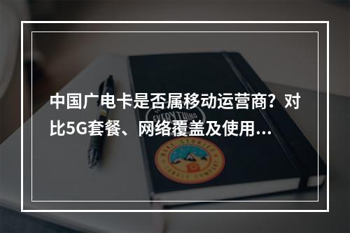 中国广电卡是否属移动运营商？对比5G套餐、网络覆盖及使用限制