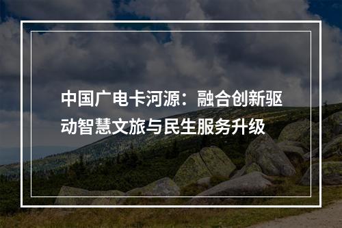 中国广电卡河源：融合创新驱动智慧文旅与民生服务升级
