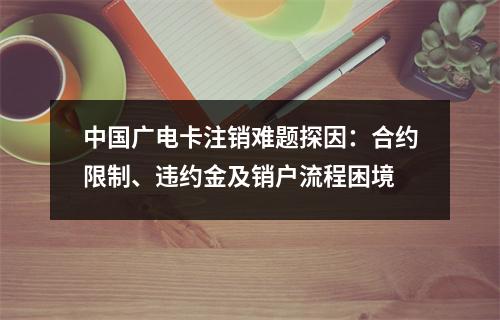 中国广电卡注销难题探因：合约限制、违约金及销户流程困境