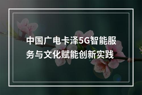 中国广电卡泽5G智能服务与文化赋能创新实践