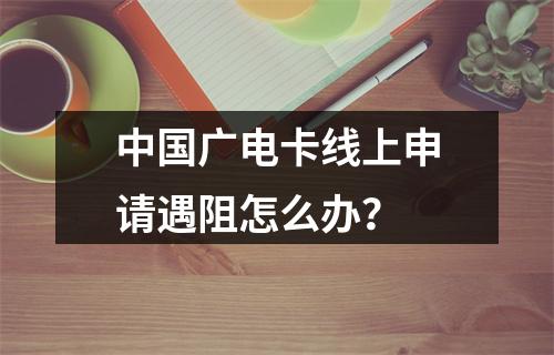 中国广电卡线上申请遇阻怎么办？