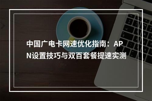 中国广电卡网速优化指南：APN设置技巧与双百套餐提速实测