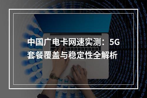 中国广电卡网速实测：5G套餐覆盖与稳定性全解析