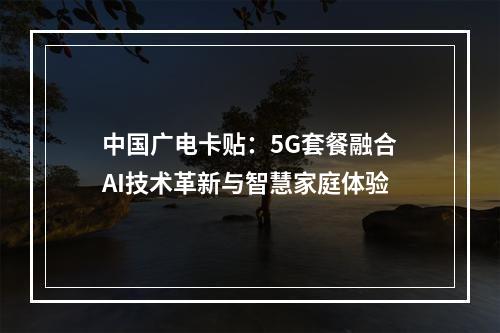中国广电卡贴：5G套餐融合AI技术革新与智慧家庭体验