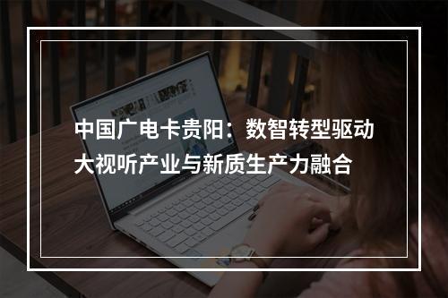 中国广电卡贵阳：数智转型驱动大视听产业与新质生产力融合