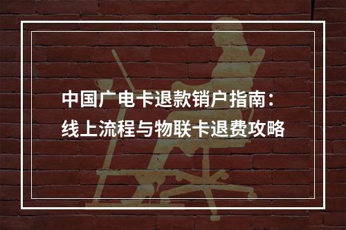 中国广电卡退款销户指南：线上流程与物联卡退费攻略