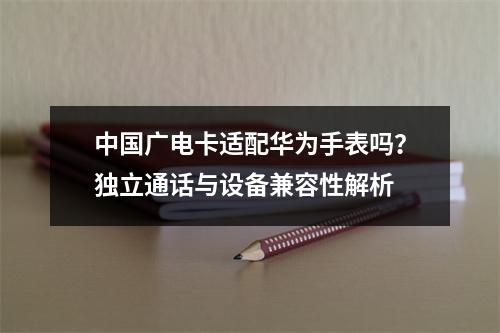 中国广电卡适配华为手表吗？独立通话与设备兼容性解析