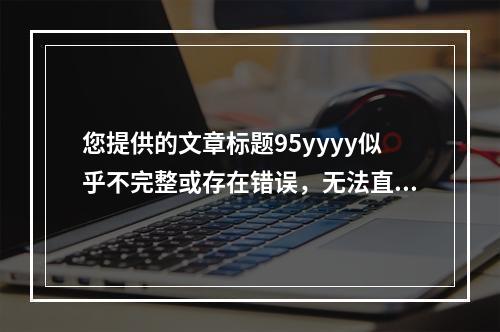 您提供的文章标题95yyyy似乎不完整或存在错误,无法直接生成一个原创的疑问句标题。如果您能提供更多上下文信息或详细内容,我将很乐意帮助您创建一个合适的疑问句标